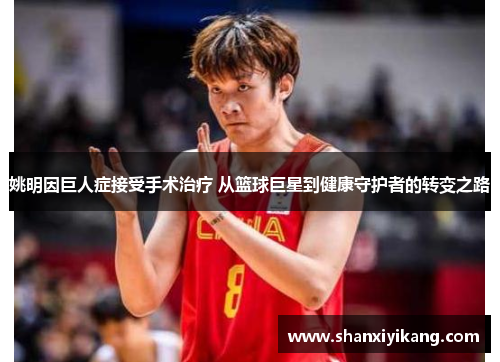 姚明因巨人症接受手术治疗 从篮球巨星到健康守护者的转变之路