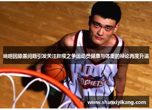 姚明因膝盖问题引发关注胖瘦之争运动员健康与体重的辩论再度升温