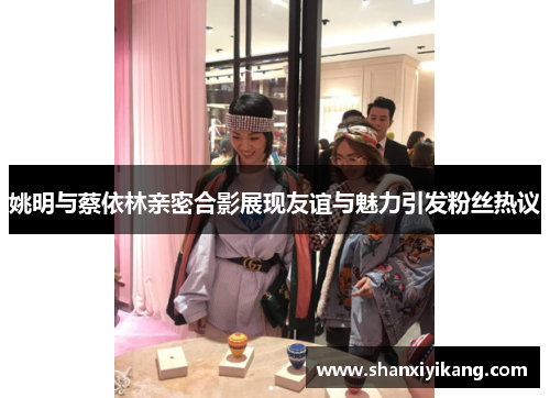 姚明与蔡依林亲密合影展现友谊与魅力引发粉丝热议