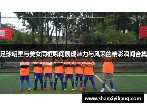 足球明星与美女同框瞬间展现魅力与风采的精彩瞬间合集