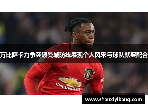 万比萨卡力争突破曼城防线展现个人风采与球队默契配合